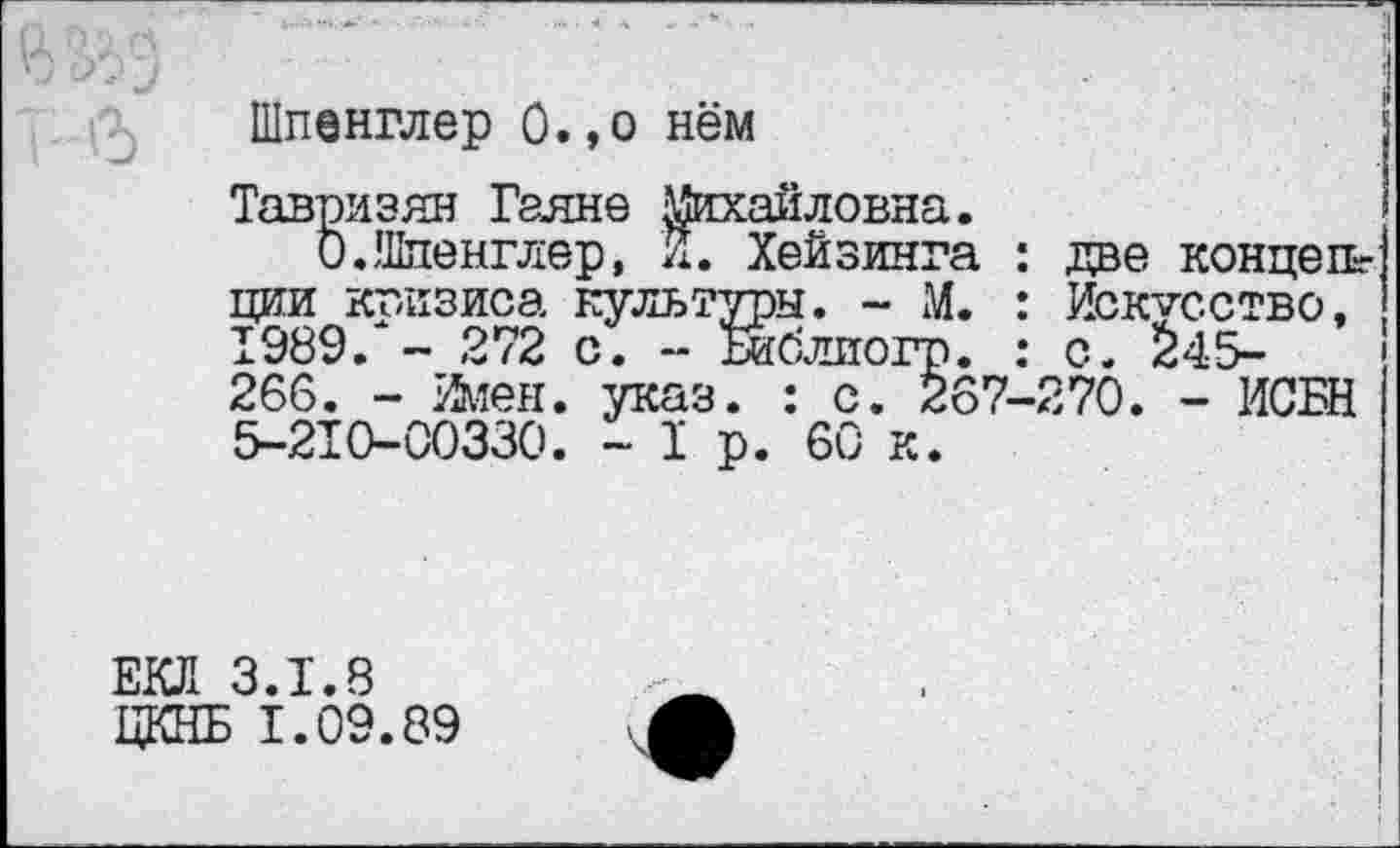 ﻿Шпенглер О.,о нём
Тавризян Гаяне Михайловна.
О.Шпенглер, И. Хейзинга : две конце Иг ции кг-изиса культуры. - М. : Искусство, 1989/- 272 с. - Библиогр. : с. $45-266. - йиен. указ. : с. 267-270. - ИСБН 5-210-00330. -1р. 60 к.
ЕКЛ 3.1.8
ЦКНБ 1.09.89